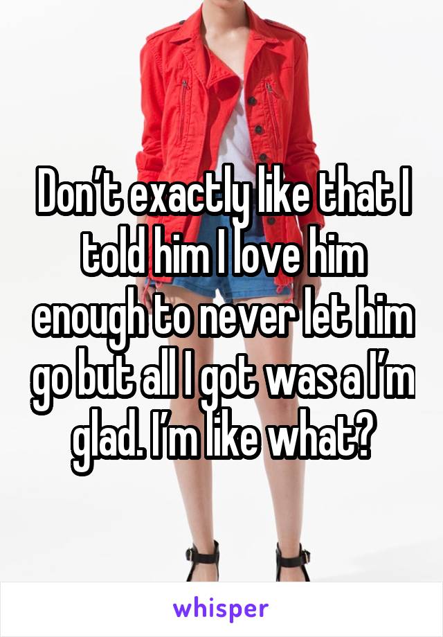 Don’t exactly like that I told him I love him enough to never let him go but all I got was a I’m glad. I’m like what?