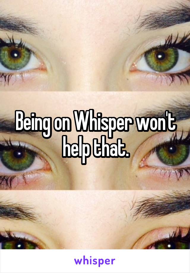 Being on Whisper won't help that.