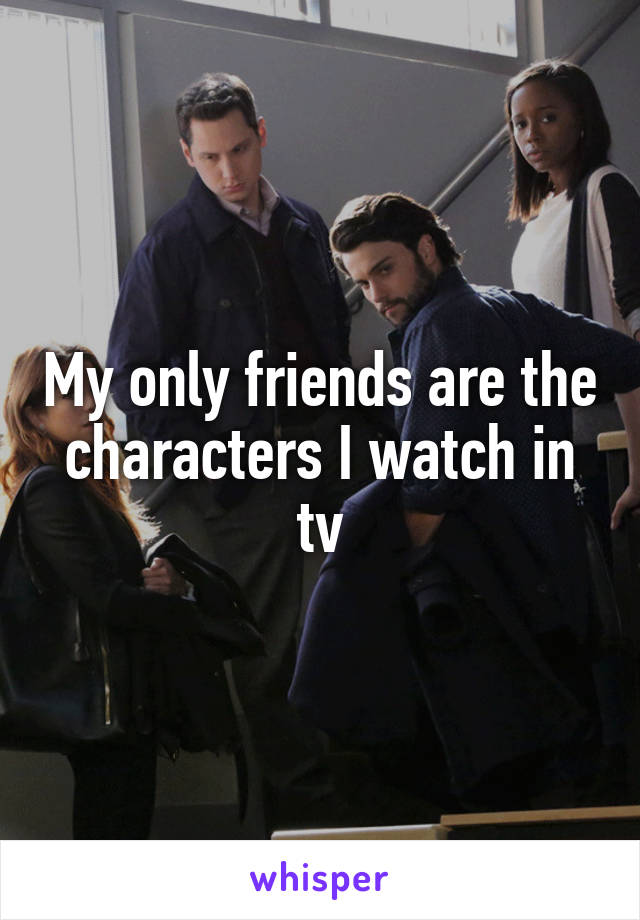 My only friends are the characters I watch in tv