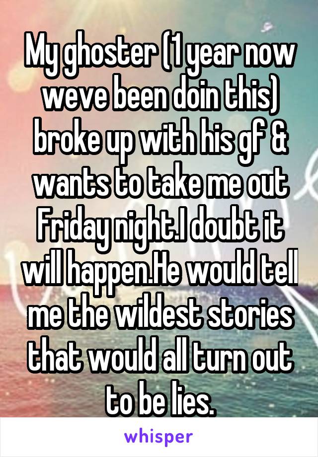 My ghoster (1 year now weve been doin this) broke up with his gf & wants to take me out Friday night.I doubt it will happen.He would tell me the wildest stories that would all turn out to be lies.