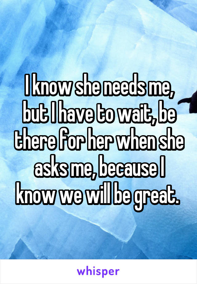 I know she needs me, but I have to wait, be there for her when she asks me, because I know we will be great. 