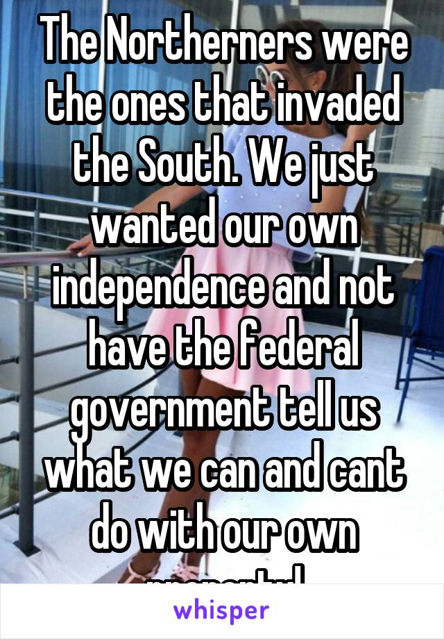 The Northerners were the ones that invaded the South. We just wanted our own independence and not have the federal government tell us what we can and cant do with our own property!