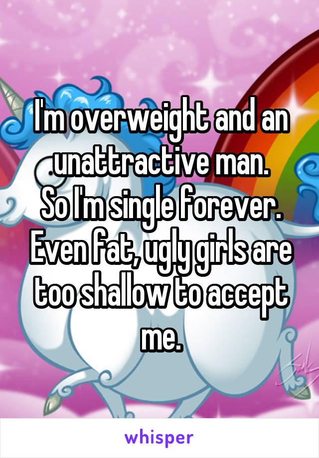 I'm overweight and an unattractive man.
So I'm single forever.
Even fat, ugly girls are too shallow to accept me.