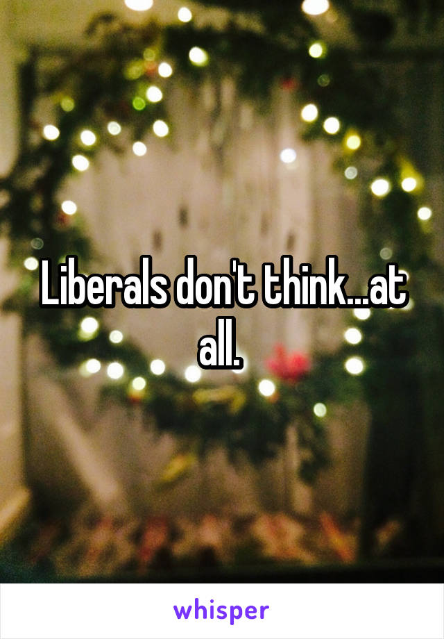 Liberals don't think...at all. 