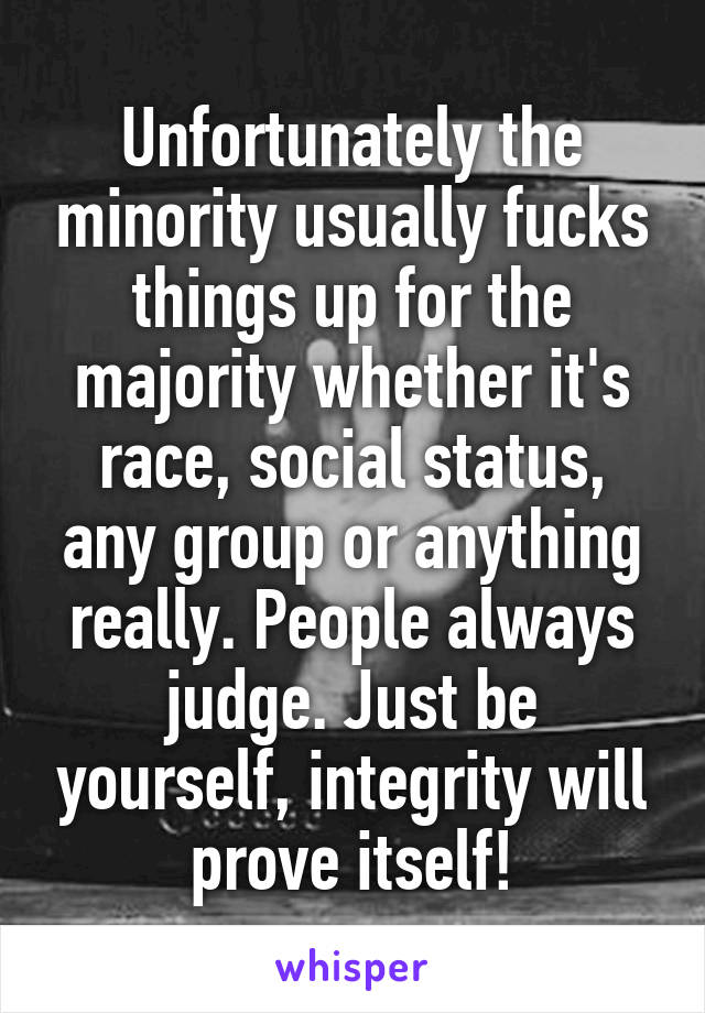 Unfortunately the minority usually fucks things up for the majority whether it's race, social status, any group or anything really. People always judge. Just be yourself, integrity will prove itself!