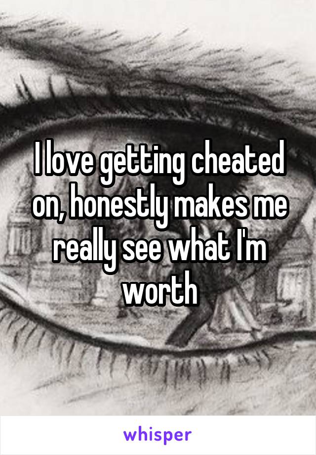 I love getting cheated on, honestly makes me really see what I'm worth