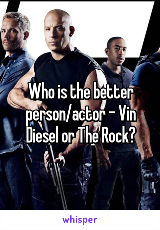 Who is the better person/actor - Vin Diesel or The Rock?