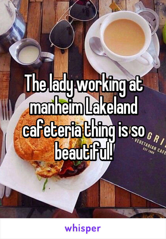 The lady working at manheim Lakeland cafeteria thing is so beautiful!