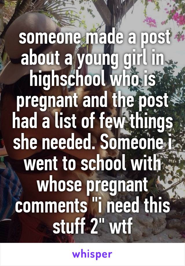  someone made a post about a young girl in highschool who is pregnant and the post had a list of few things she needed. Someone i went to school with whose pregnant comments "i need this stuff 2" wtf