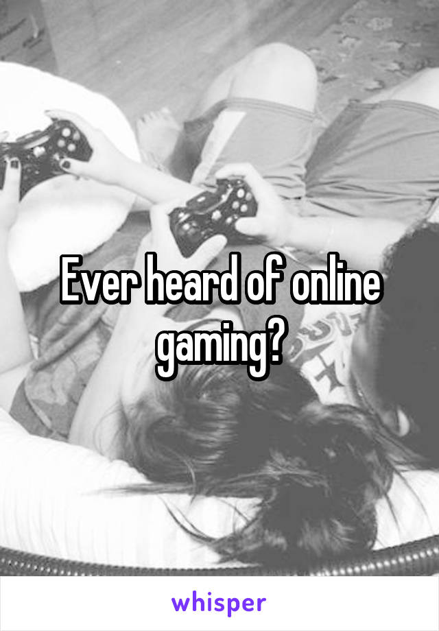 Ever heard of online gaming?