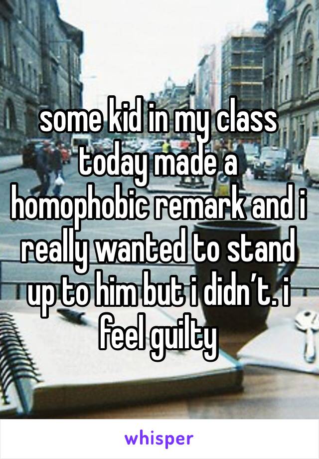 some kid in my class today made a homophobic remark and i really wanted to stand up to him but i didn’t. i feel guilty 