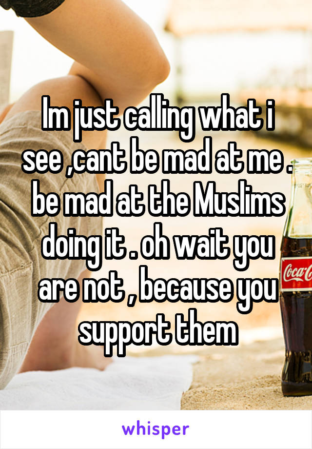 Im just calling what i see ,cant be mad at me . be mad at the Muslims doing it . oh wait you are not , because you support them