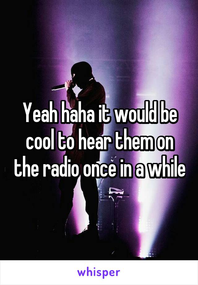 Yeah haha it would be cool to hear them on the radio once in a while