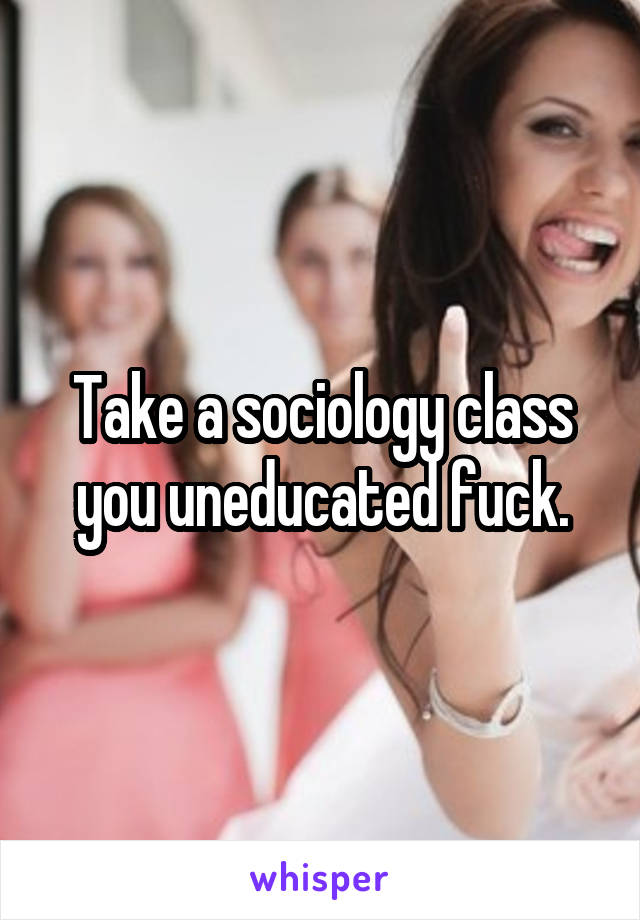 Take a sociology class you uneducated fuck.