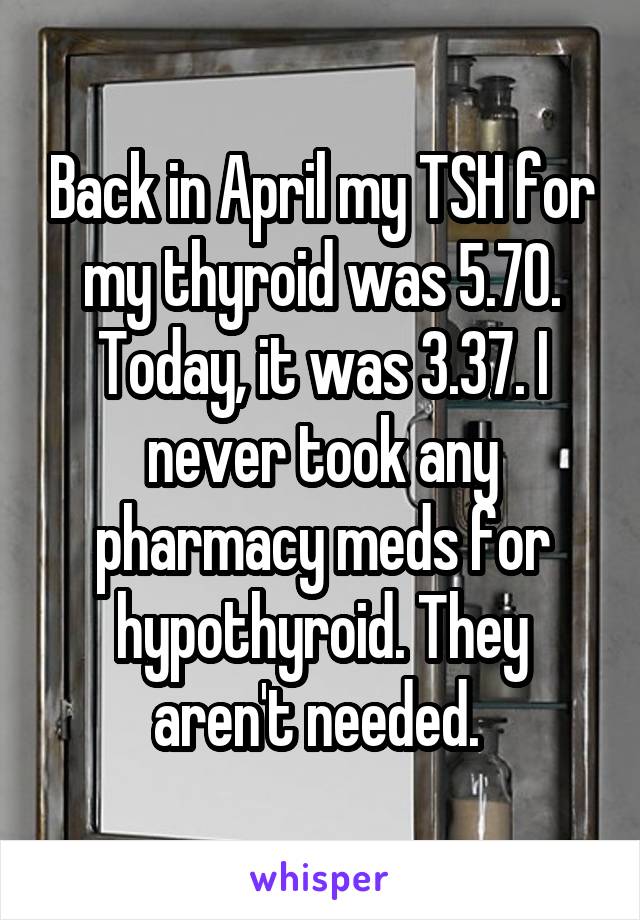 Back in April my TSH for my thyroid was 5.70. Today, it was 3.37. I never took any pharmacy meds for hypothyroid. They aren't needed. 