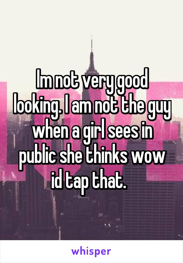Im not very good looking. I am not the guy when a girl sees in public she thinks wow id tap that.  