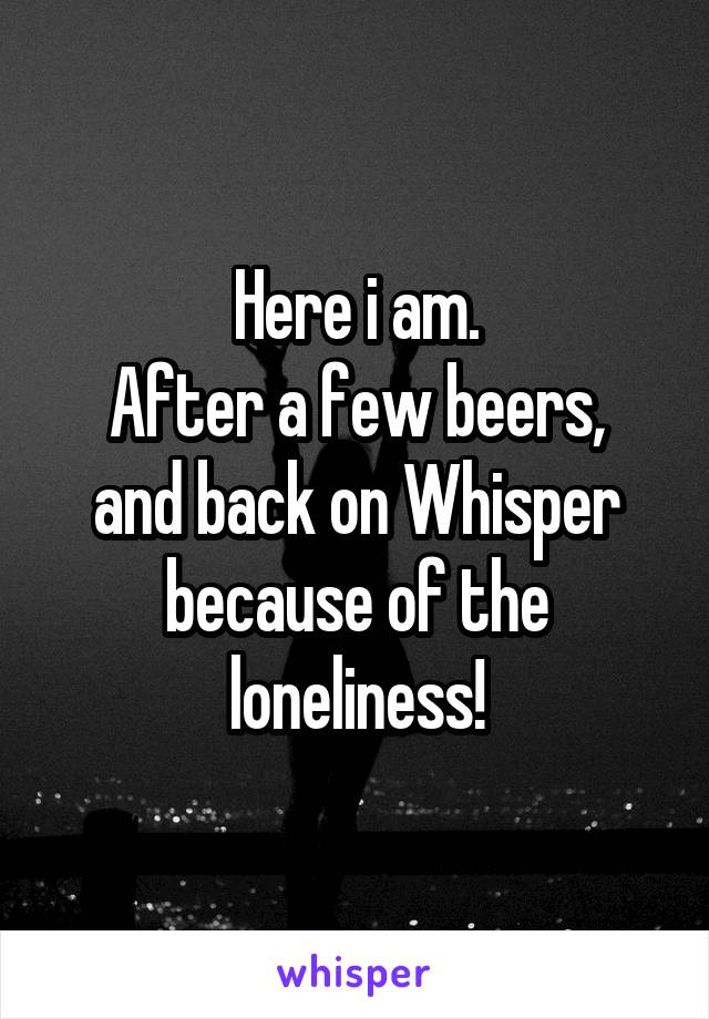 Here i am.
After a few beers, and back on Whisper because of the loneliness!