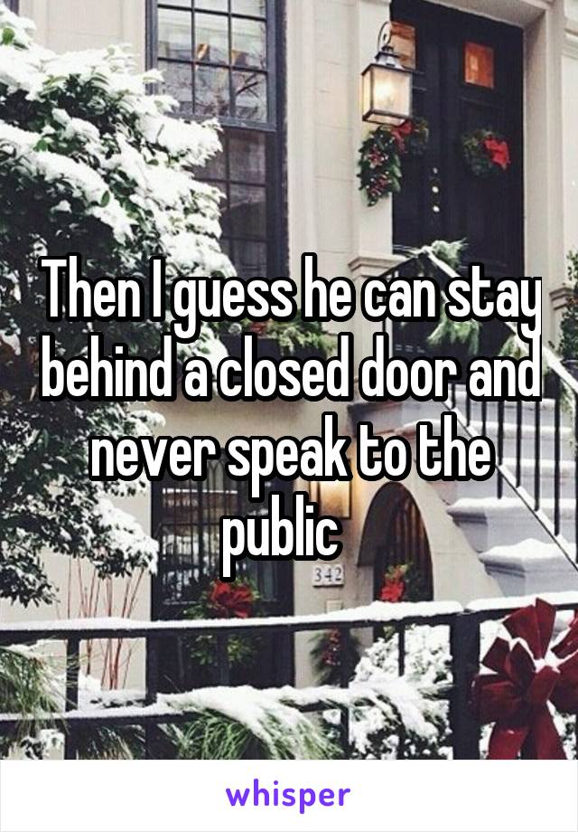 Then I guess he can stay behind a closed door and never speak to the public  