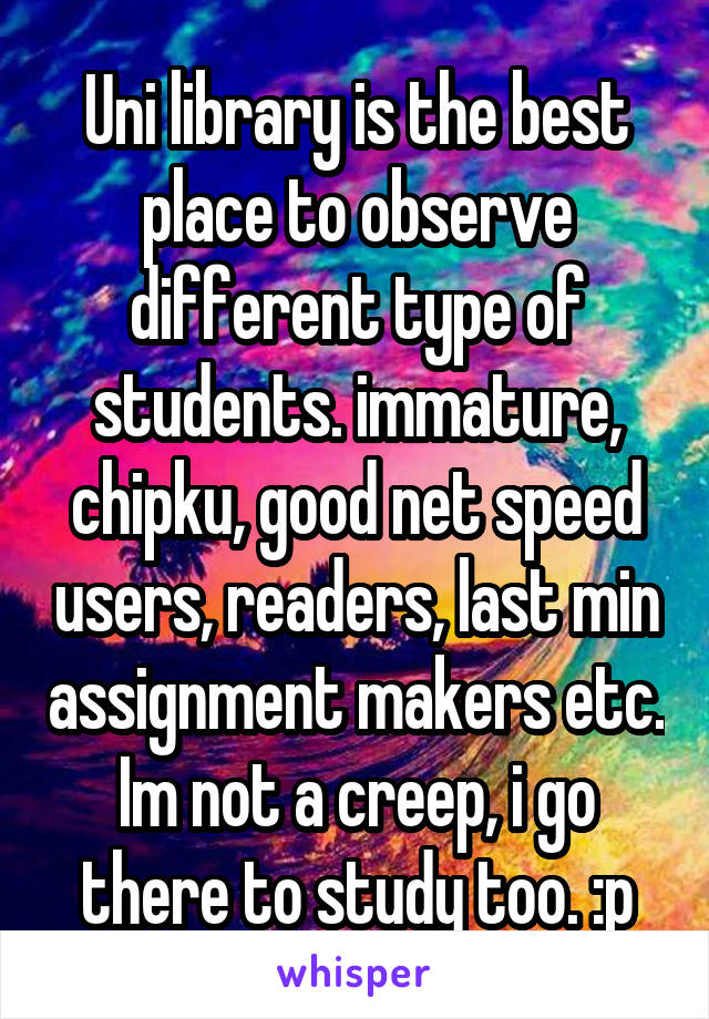 Uni library is the best place to observe different type of students. immature, chipku, good net speed users, readers, last min assignment makers etc.
Im not a creep, i go there to study too. :p