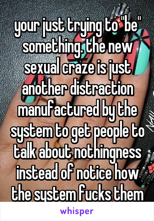 your just trying to "be" something. the new sexual craze is just another distraction manufactured by the system to get people to talk about nothingness instead of notice how the system fucks them