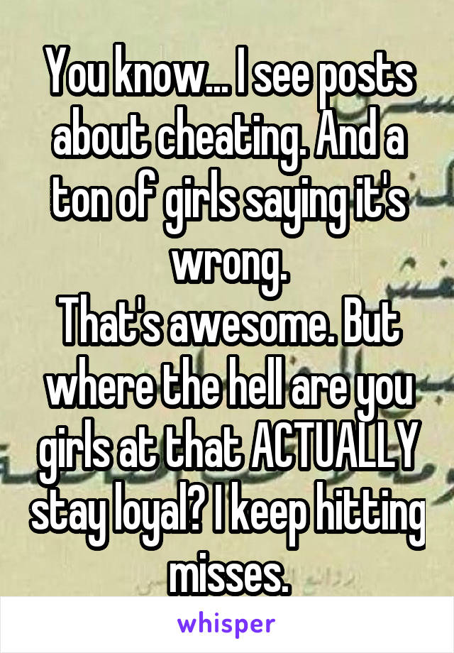 You know... I see posts about cheating. And a ton of girls saying it's wrong.
That's awesome. But where the hell are you girls at that ACTUALLY stay loyal? I keep hitting misses.