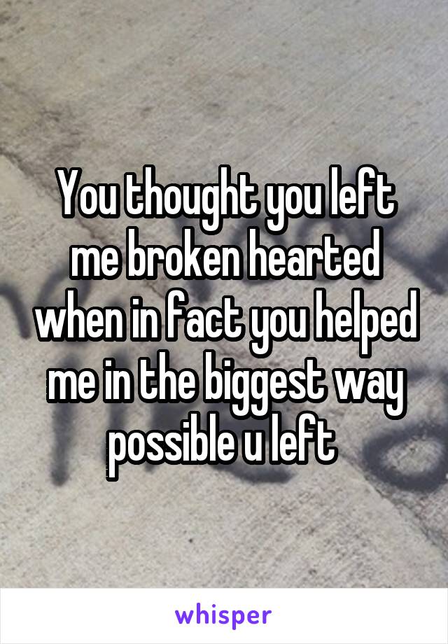 You thought you left me broken hearted when in fact you helped me in the biggest way possible u left 