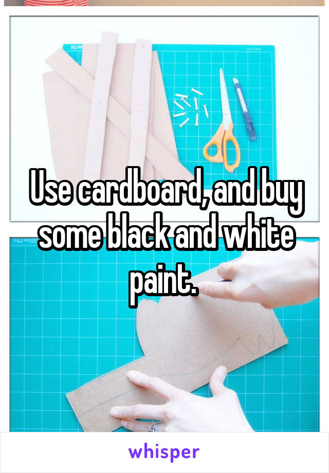Use cardboard, and buy some black and white paint. 