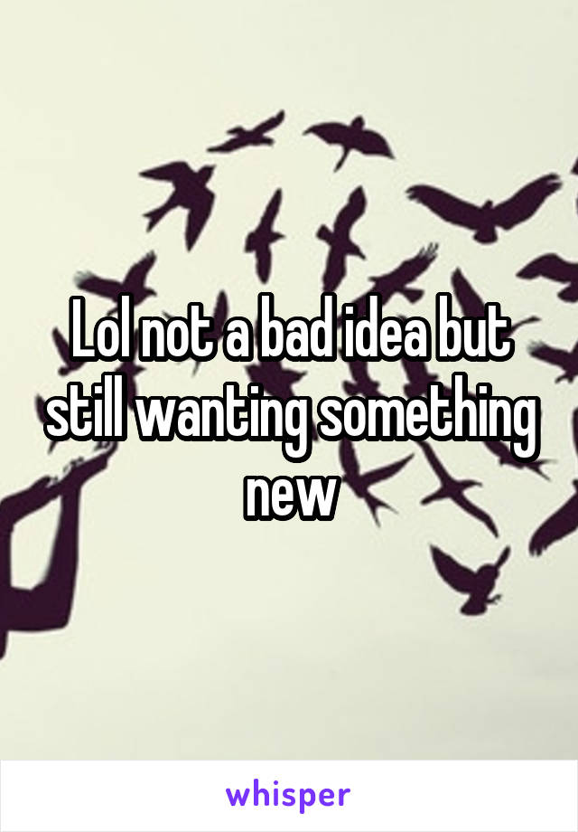 Lol not a bad idea but still wanting something new