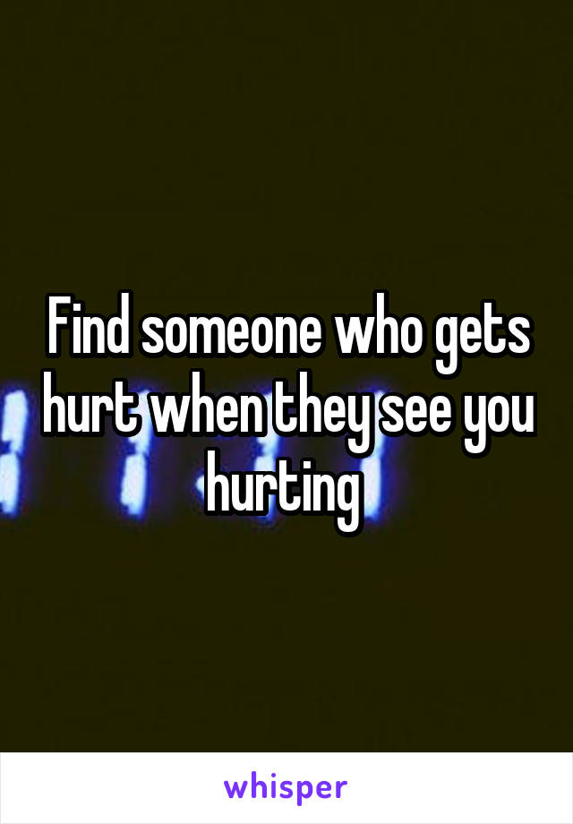 Find someone who gets hurt when they see you hurting 