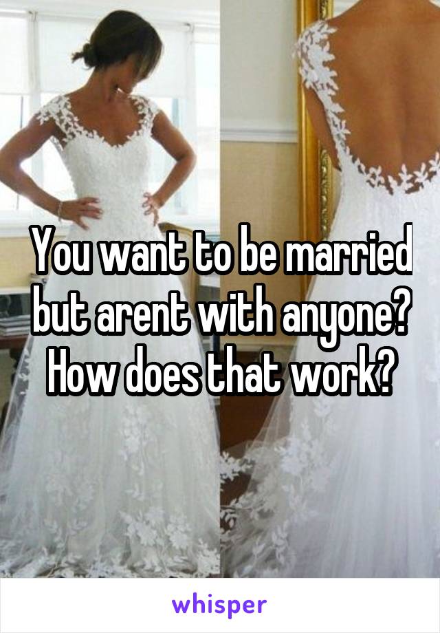 You want to be married but arent with anyone? How does that work?