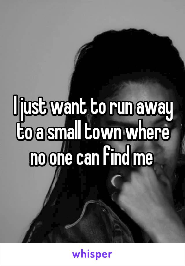 I just want to run away to a small town where no one can find me 