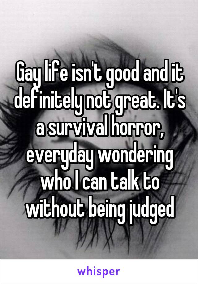 Gay life isn't good and it definitely not great. It's a survival horror, everyday wondering who I can talk to without being judged