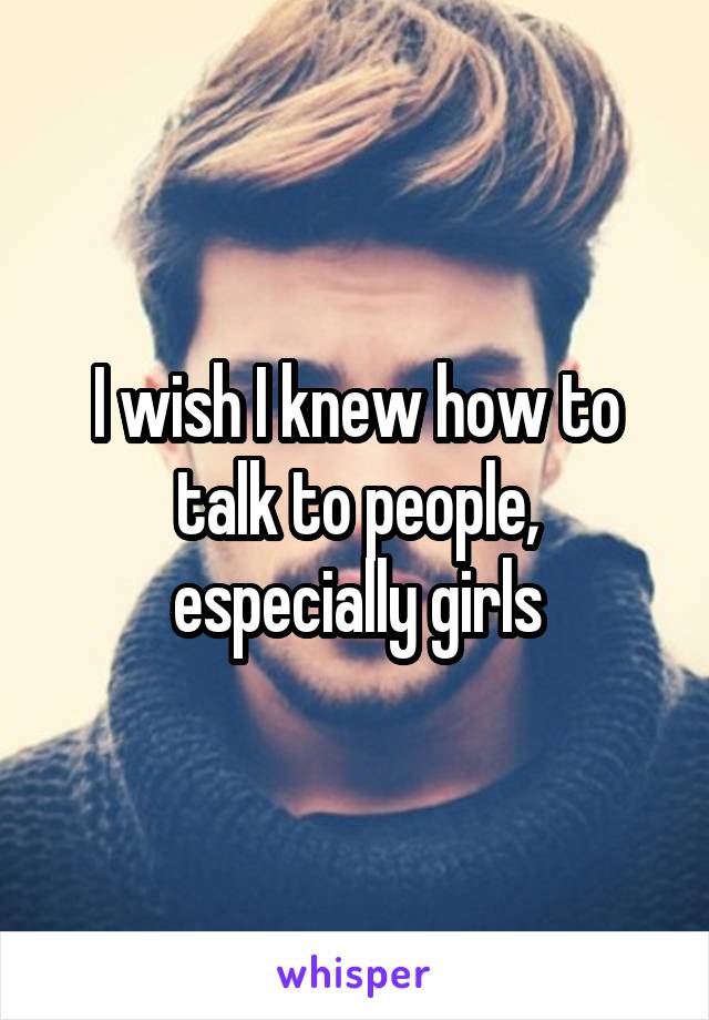 I wish I knew how to talk to people, especially girls