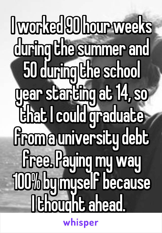 I worked 90 hour weeks during the summer and 50 during the school year starting at 14, so that I could graduate from a university debt free. Paying my way 100% by myself because I thought ahead.  