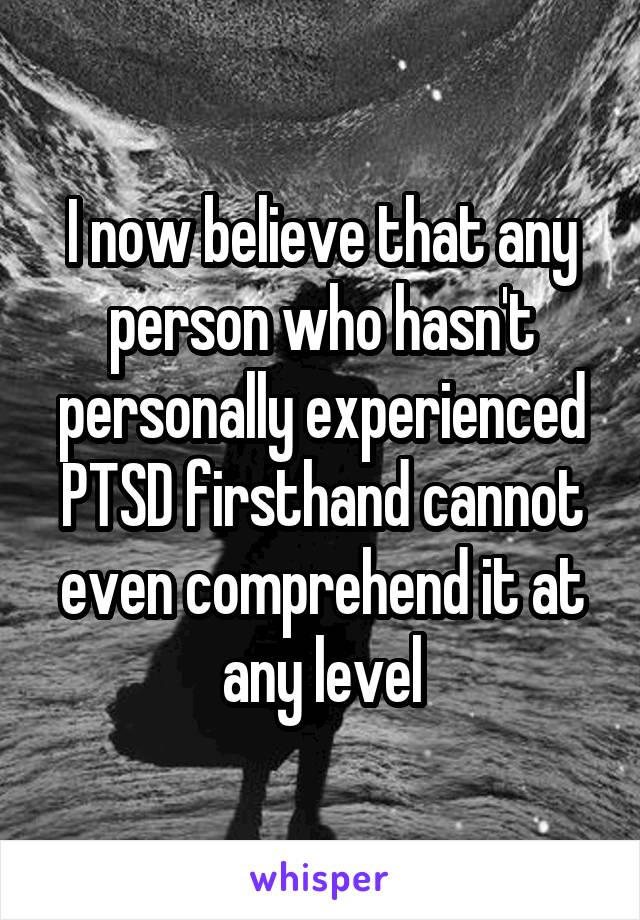 I now believe that any person who hasn't personally experienced PTSD firsthand cannot even comprehend it at any level
