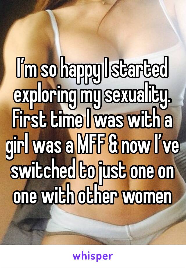 I’m so happy I started exploring my sexuality. First time I was with a girl was a MFF & now I’ve switched to just one on one with other women 