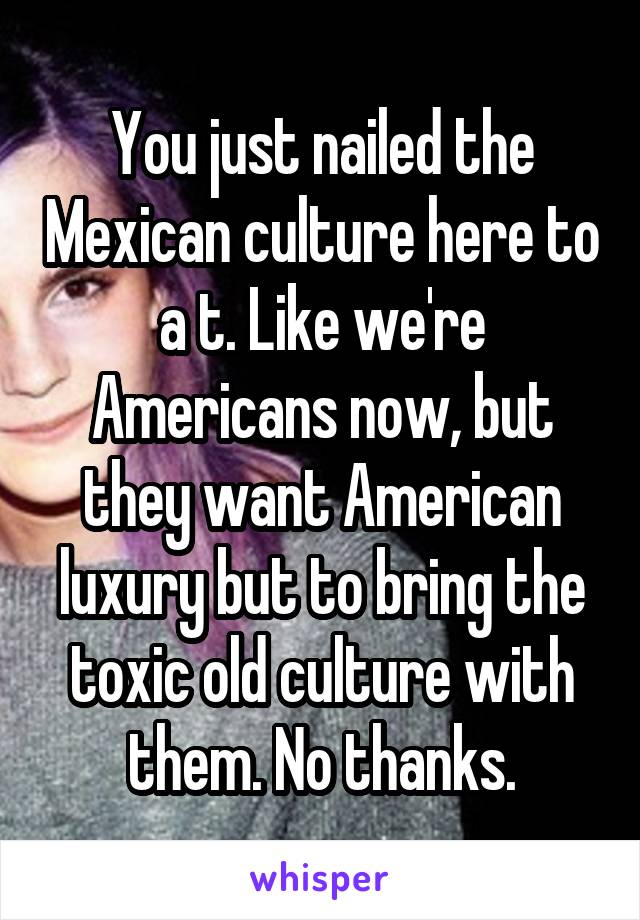 You just nailed the Mexican culture here to a t. Like we're Americans now, but they want American luxury but to bring the toxic old culture with them. No thanks.