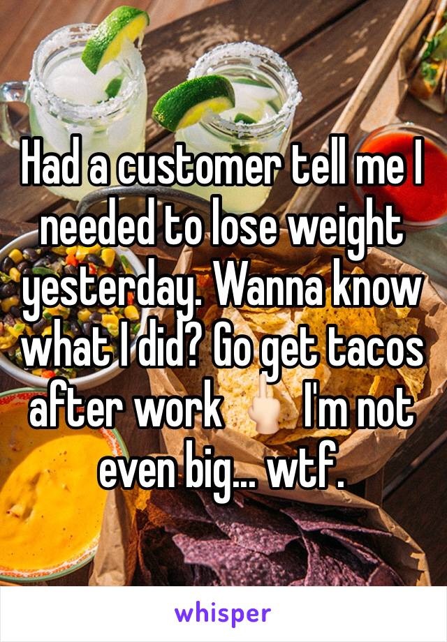 Had a customer tell me I needed to lose weight yesterday. Wanna know what I did? Go get tacos after work 🖕🏻 I'm not even big... wtf. 