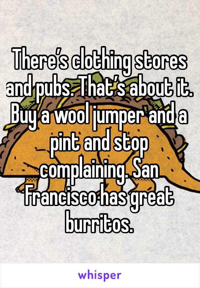 There’s clothing stores and pubs. That’s about it. Buy a wool jumper and a pint and stop complaining. San Francisco has great burritos.