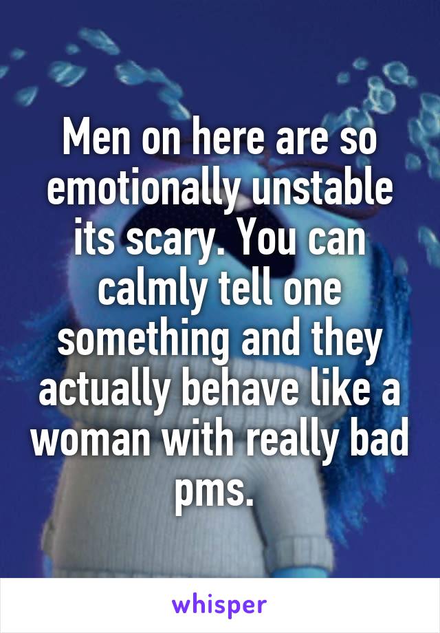 Men on here are so emotionally unstable its scary. You can calmly tell one something and they actually behave like a woman with really bad pms. 