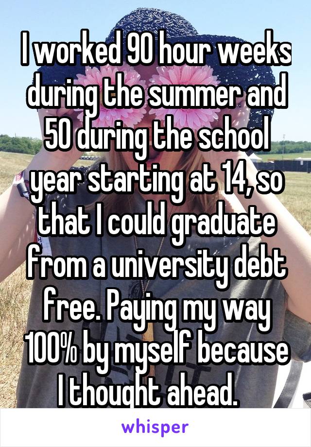 I worked 90 hour weeks during the summer and 50 during the school year starting at 14, so that I could graduate from a university debt free. Paying my way 100% by myself because I thought ahead.   
