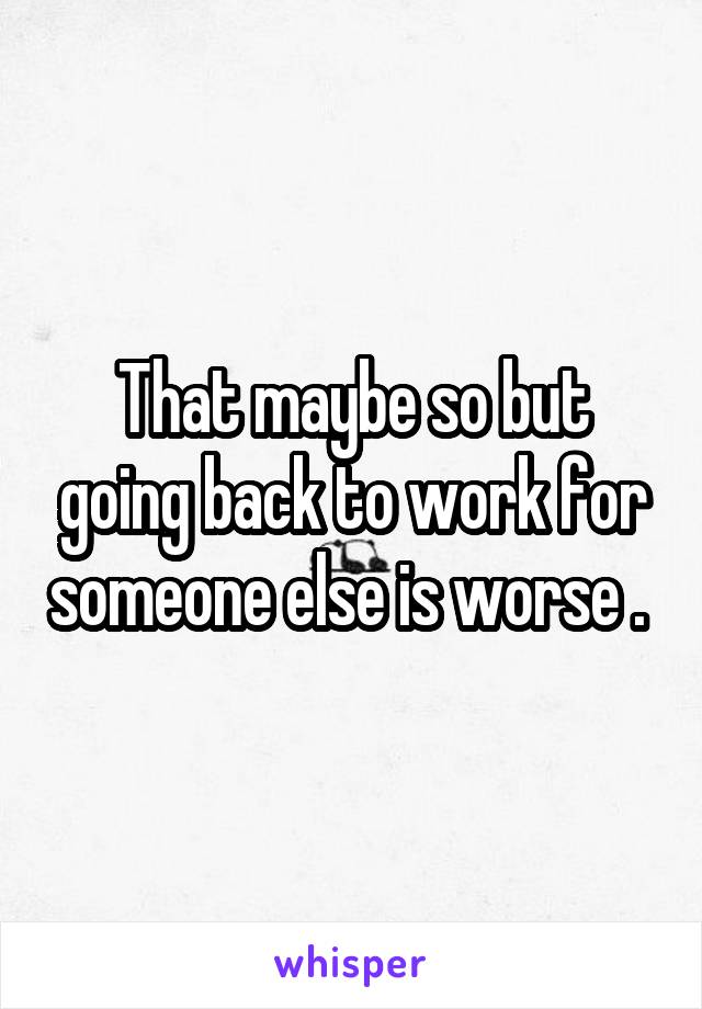 That maybe so but going back to work for someone else is worse . 