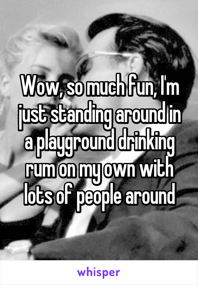 Wow, so much fun, I'm just standing around in a playground drinking rum on my own with lots of people around