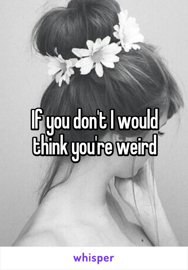 If you don't I would think you're weird