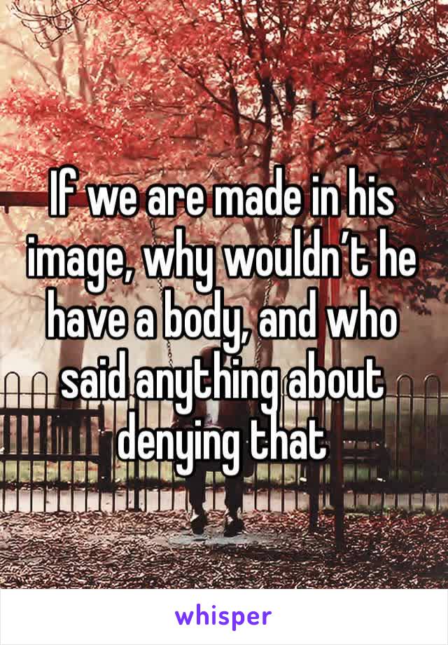 If we are made in his image, why wouldn’t he have a body, and who said anything about denying that