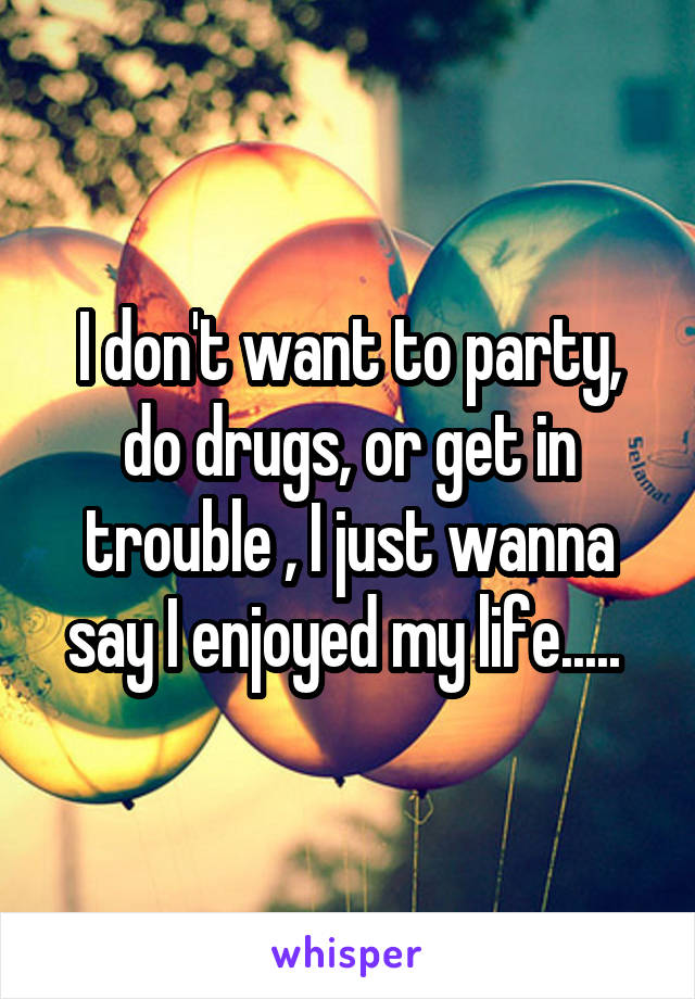 I don't want to party, do drugs, or get in trouble , I just wanna say I enjoyed my life..... 