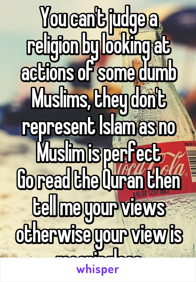 You can't judge a religion by looking at actions of some dumb Muslims, they don't represent Islam as no Muslim is perfect
Go read the Quran then tell me your views otherwise your view is meaningless