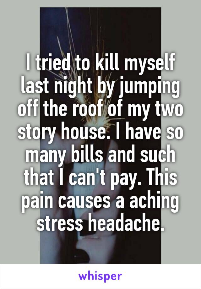 I tried to kill myself last night by jumping off the roof of my two story house. I have so many bills and such that I can't pay. This pain causes a aching stress headache.