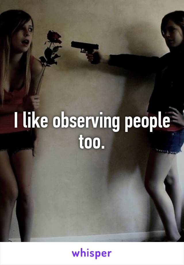 I like observing people too.