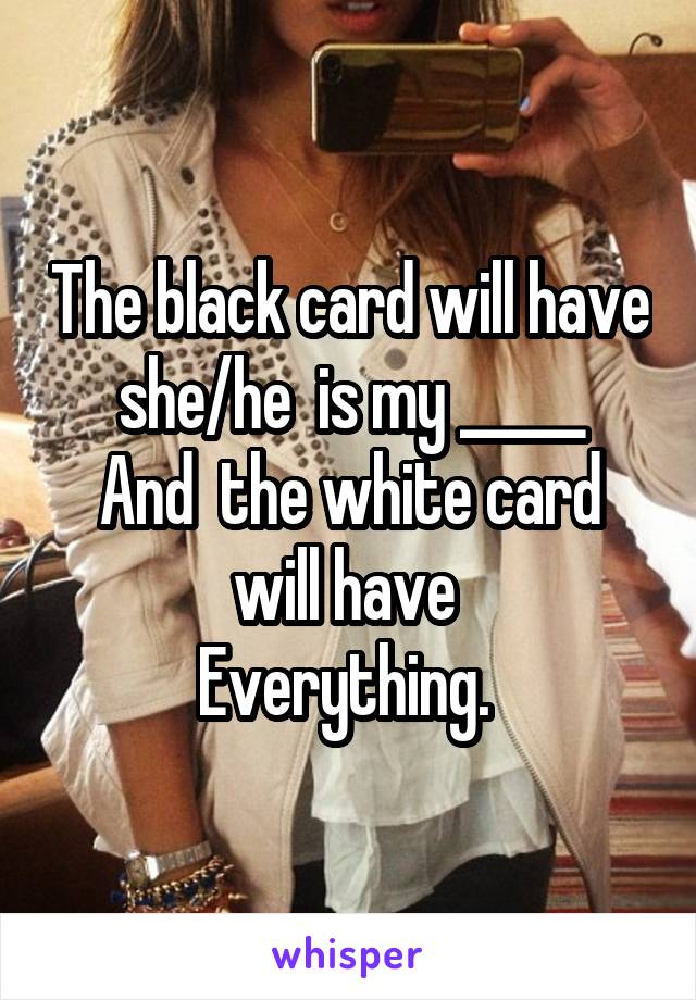 The black card will have she/he  is my _____
And  the white card will have 
Everything. 